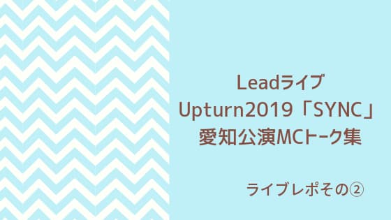 LeadライブUpturn2019「SYNC」 愛知公演MCトーク集